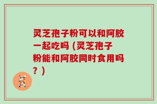 灵芝孢子粉可以和阿胶一起吃吗 (灵芝孢子粉能和阿胶同时食用吗？)