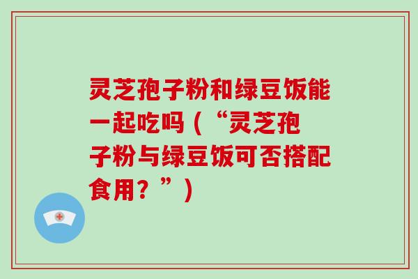 灵芝孢子粉和绿豆饭能一起吃吗 (“灵芝孢子粉与绿豆饭可否搭配食用？”)