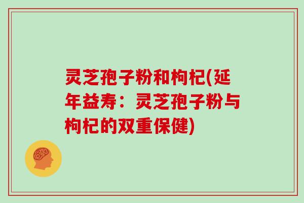 灵芝孢子粉和枸杞(延年益寿：灵芝孢子粉与枸杞的双重保健)