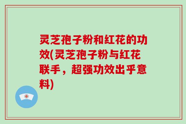 灵芝孢子粉和红花的功效(灵芝孢子粉与红花联手,超强功效出乎意料)