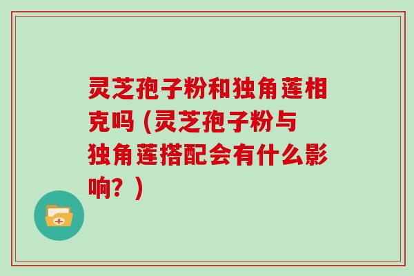 灵芝孢子粉和独角莲相克吗 (灵芝孢子粉与独角莲搭配会有什么影响?)