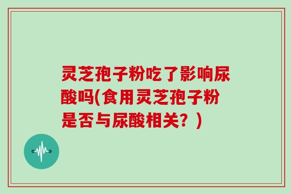 灵芝孢子粉吃了影响尿酸吗(食用灵芝孢子粉是否与尿酸相关？)