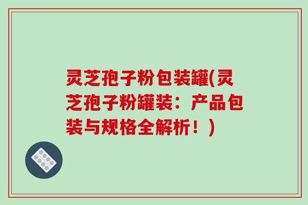 灵芝孢子粉包装罐(灵芝孢子粉罐装:产品包装与规格全解析!)