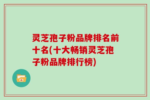 灵芝孢子粉品牌排名前十名(十大畅销灵芝孢子粉品牌排行榜)