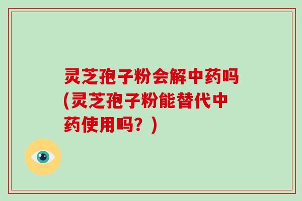 灵芝孢子粉会解中药吗(灵芝孢子粉能替代中药使用吗？)