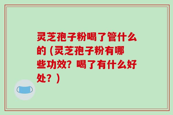 灵芝孢子粉喝了管什么的 (灵芝孢子粉有哪些功效?喝了有什么好处?)