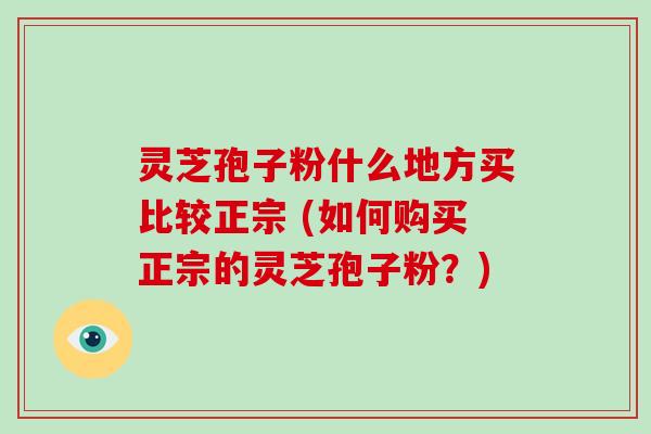 灵芝孢子粉什么地方买比较正宗 (如何购买正宗的灵芝孢子粉？)