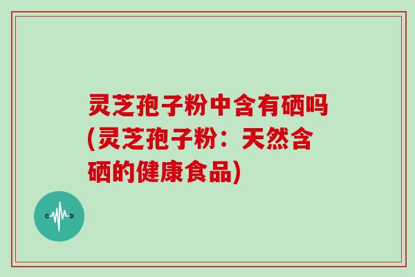 灵芝孢子粉中含有硒吗(灵芝孢子粉:天然含硒的健康食品)