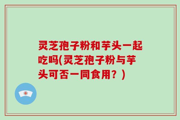 灵芝孢子粉和芋头一起吃吗(灵芝孢子粉与芋头可否一同食用?)