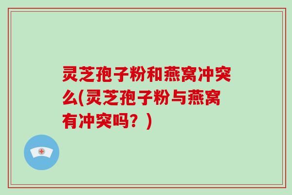 灵芝孢子粉和燕窝冲突么(灵芝孢子粉与燕窝有冲突吗?)