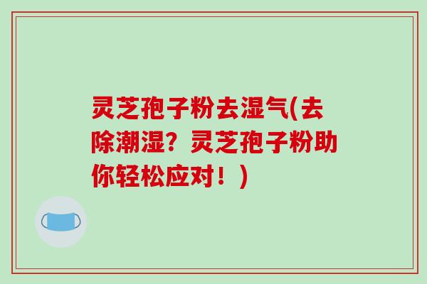 灵芝孢子粉去湿气(去除潮湿?灵芝孢子粉助你轻松应对!)