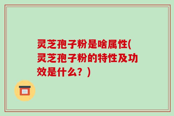灵芝孢子粉是啥属性(灵芝孢子粉的特性及功效是什么?)