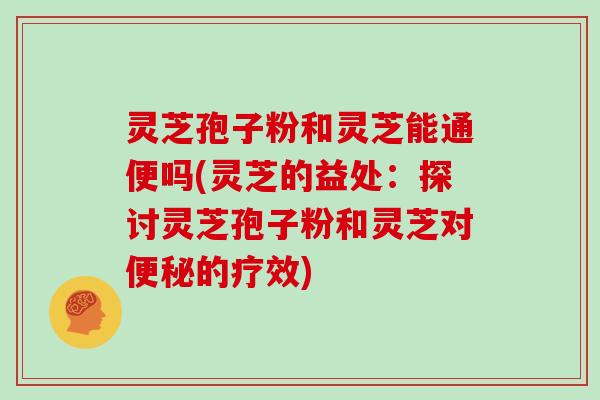 灵芝孢子粉和灵芝能通便吗(灵芝的益处:探讨灵芝孢子粉和灵芝对便秘的疗效)