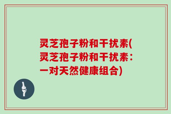 灵芝孢子粉和干扰素(灵芝孢子粉和干扰素:一对天然健康组合)