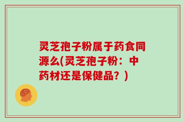 灵芝孢子粉属于药食同源么(灵芝孢子粉:中药材还是保健品?)