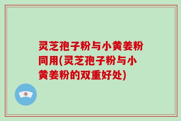 灵芝孢子粉与小黄姜粉同用(灵芝孢子粉与小黄姜粉的双重好处)