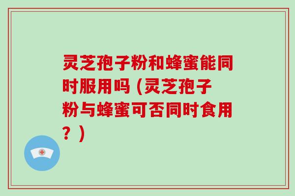 灵芝孢子粉和蜂蜜能同时服用吗 (灵芝孢子粉与蜂蜜可否同时食用?)