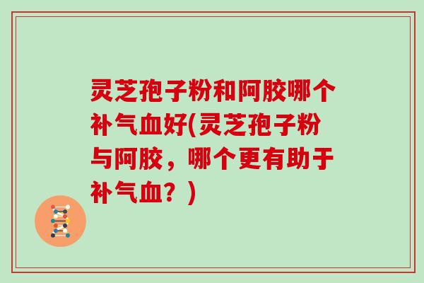 灵芝孢子粉和阿胶哪个补气血好(灵芝孢子粉与阿胶,哪个更有助于补气血?)