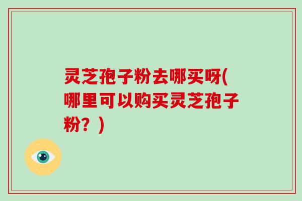 灵芝孢子粉去哪买呀(哪里可以购买灵芝孢子粉?)