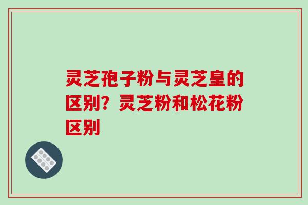 灵芝孢子粉与灵芝皇的区别?灵芝粉和松花粉区别