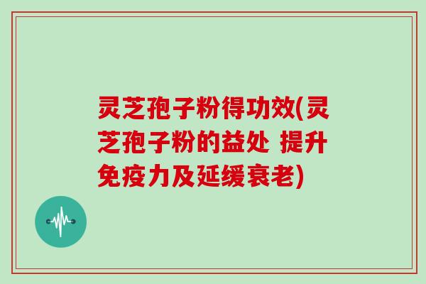 灵芝孢子粉得功效(灵芝孢子粉的益处 提升免疫力及延缓衰老)