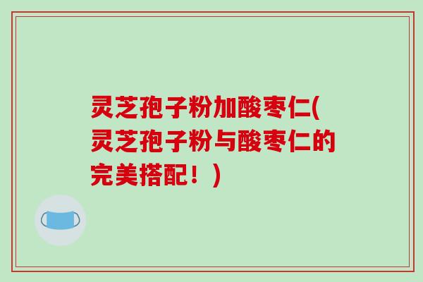 灵芝孢子粉加酸枣仁(灵芝孢子粉与酸枣仁的完美搭配!)