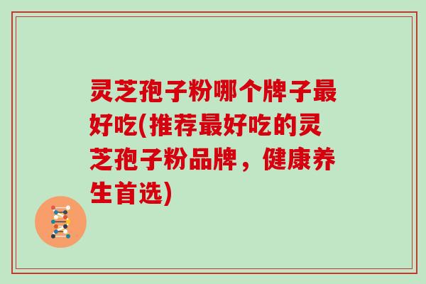 灵芝孢子粉哪个牌子最好吃(推荐最好吃的灵芝孢子粉品牌，健康养生首选)