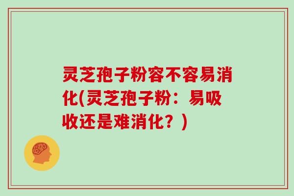 灵芝孢子粉容不容易消化(灵芝孢子粉:易吸收还是难消化?)