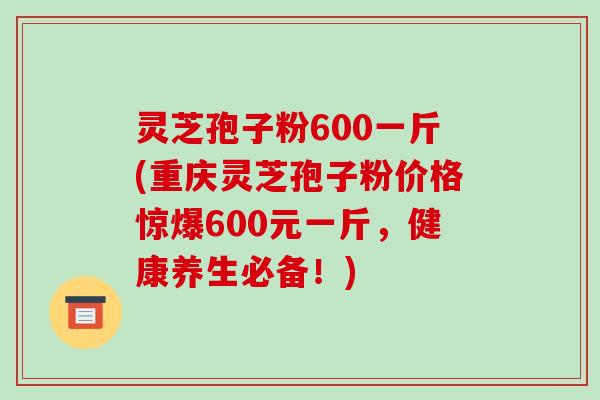 灵芝孢子粉600一斤(重庆灵芝孢子粉价格惊爆600元一斤,健康养生必备!)