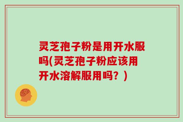 灵芝孢子粉是用开水服吗(灵芝孢子粉应该用开水溶解服用吗?)