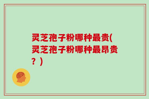 灵芝孢子粉哪种最贵(灵芝孢子粉哪种最昂贵?)