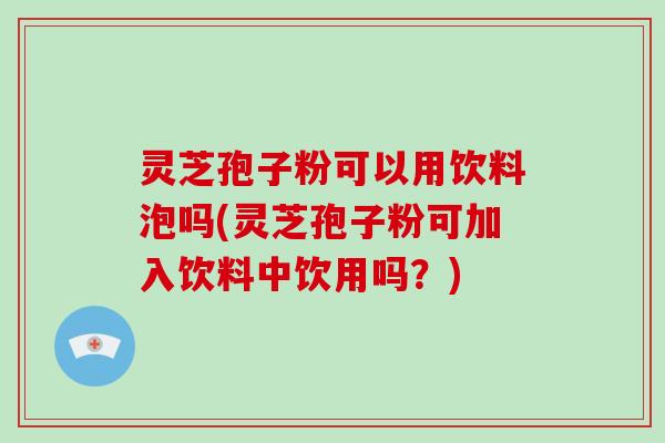 灵芝孢子粉可以用饮料泡吗(灵芝孢子粉可加入饮料中饮用吗?)