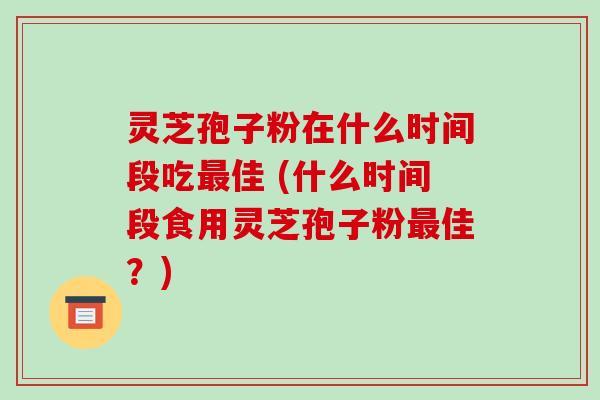 灵芝孢子粉在什么时间段吃最佳 (什么时间段食用灵芝孢子粉最佳?)