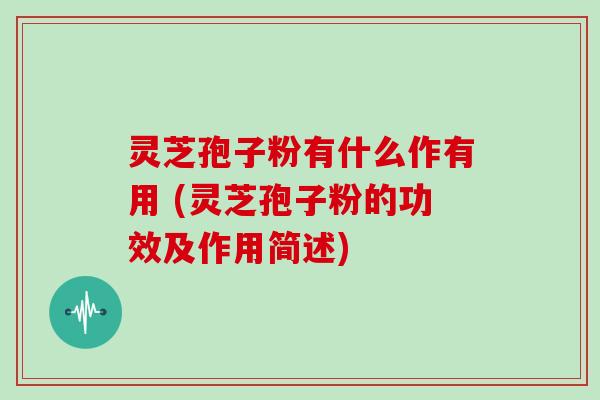 灵芝孢子粉有什么作有用 (灵芝孢子粉的功效及作用简述)