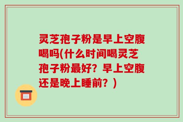 灵芝孢子粉是早上空腹喝吗(什么时间喝灵芝孢子粉最好？早上空腹还是晚上睡前？)