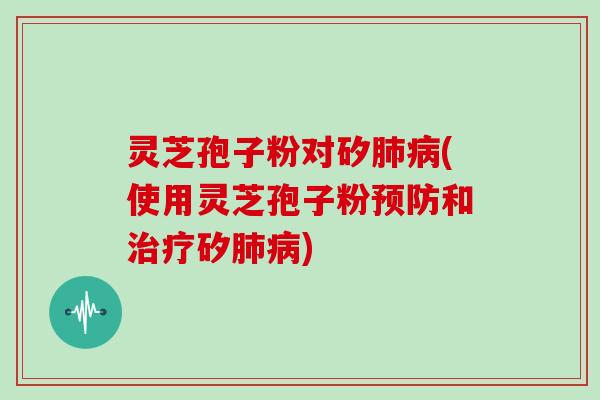 灵芝孢子粉对矽肺病(使用灵芝孢子粉预防和治疗矽肺病)