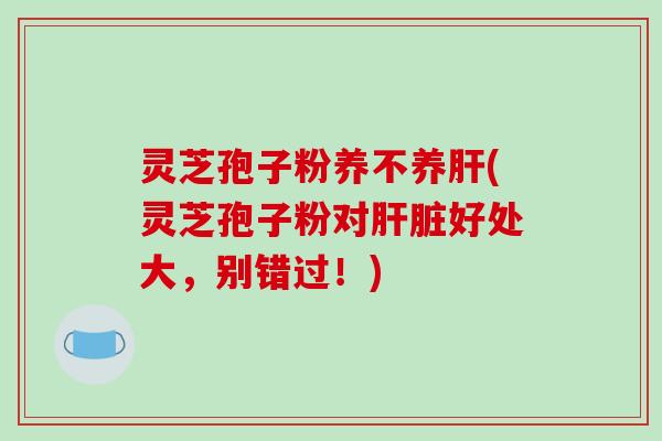 灵芝孢子粉养不养肝(灵芝孢子粉对肝脏好处大，别错过！)