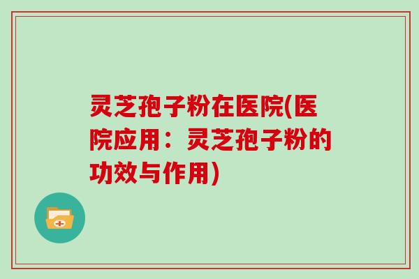 灵芝孢子粉在医院(医院应用:灵芝孢子粉的功效与作用)