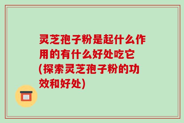 灵芝孢子粉是起什么作用的有什么好处吃它 (探索灵芝孢子粉的功效和好处)