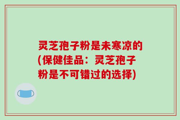 灵芝孢子粉是未寒凉的(保健佳品：灵芝孢子粉是不可错过的选择)