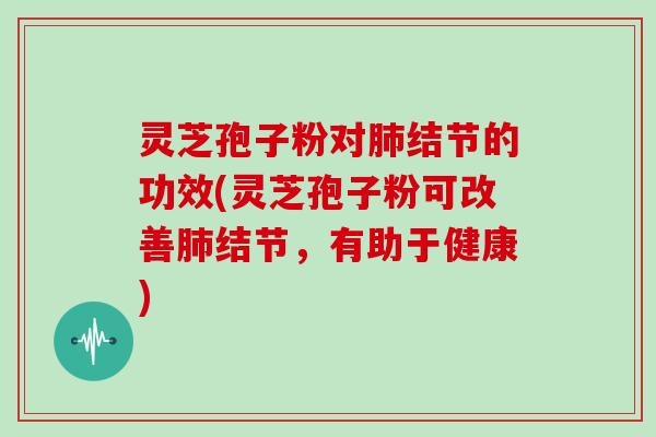 灵芝孢子粉对肺结节的功效(灵芝孢子粉可改善肺结节，有助于健康)