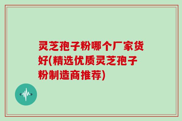 灵芝孢子粉哪个厂家货好(精选优质灵芝孢子粉制造商推荐)