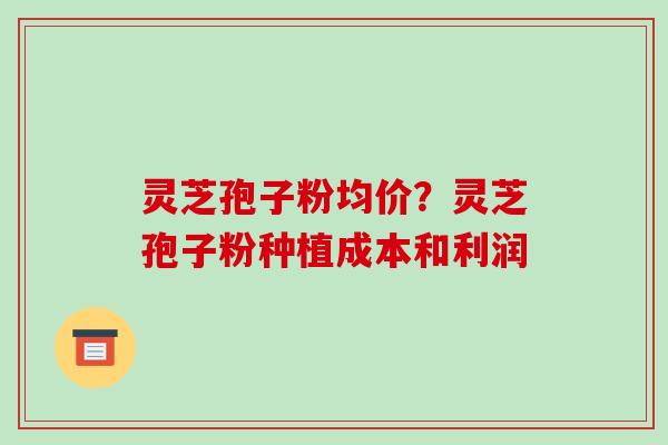 灵芝孢子粉均价？灵芝孢子粉种植成本和利润