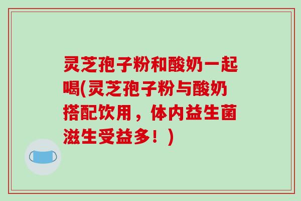 灵芝孢子粉和酸奶一起喝(灵芝孢子粉与酸奶搭配饮用,体内益生菌滋生受益多!)