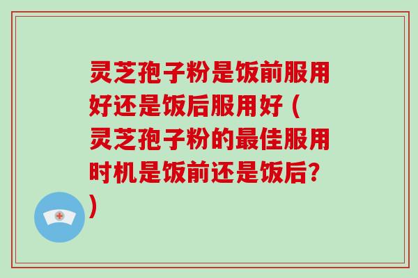 灵芝孢子粉是饭前服用好还是饭后服用好 (灵芝孢子粉的最佳服用时机是饭前还是饭后?)