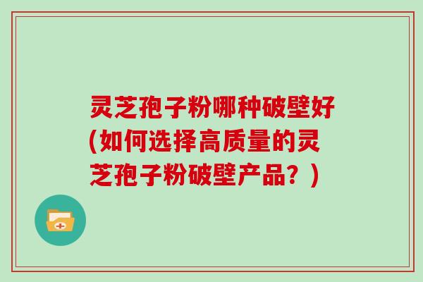 灵芝孢子粉哪种破壁好(如何选择高质量的灵芝孢子粉破壁产品?)