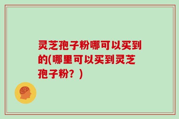 灵芝孢子粉哪可以买到的(哪里可以买到灵芝孢子粉?)