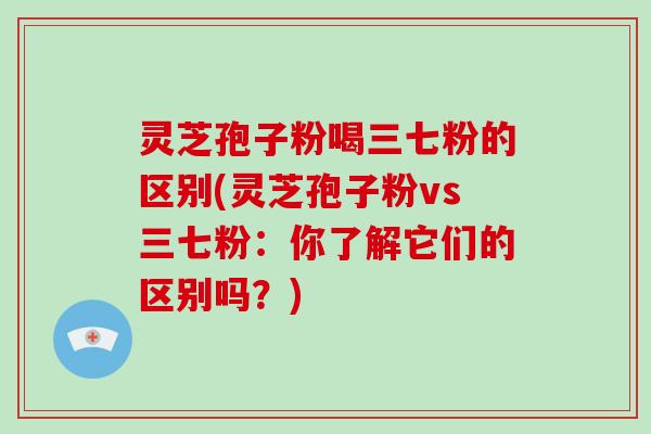 灵芝孢子粉喝三七粉的区别(灵芝孢子粉vs三七粉:你了解它们的区别吗?)