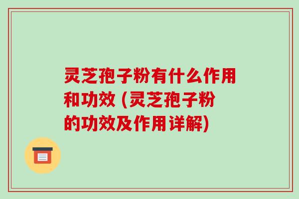 灵芝孢子粉有什么作用和功效 (灵芝孢子粉的功效及作用详解)