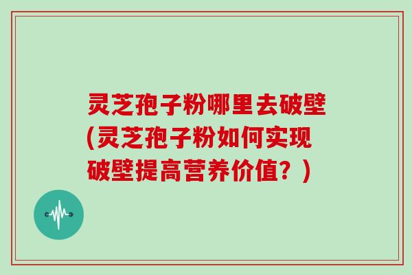 灵芝孢子粉哪里去破壁(灵芝孢子粉如何实现破壁提高营养价值?)